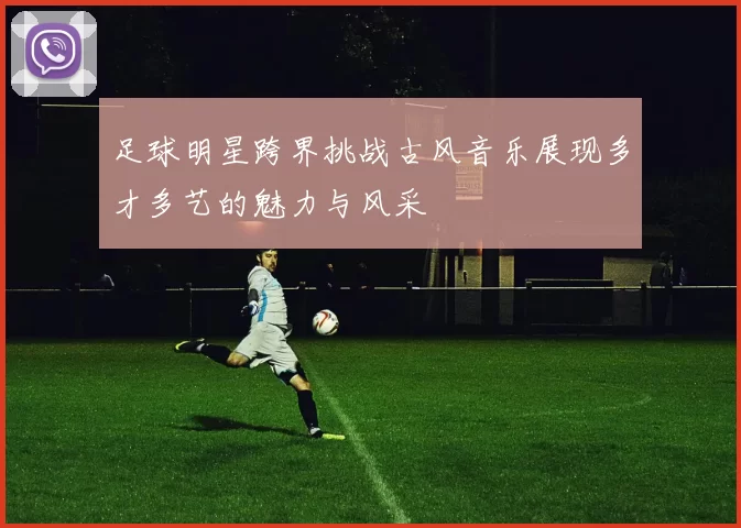 足球明星跨界挑战古风音乐展现多才多艺的魅力与风采