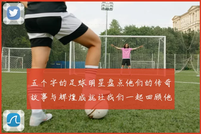 五个字的足球明星盘点他们的传奇故事与辉煌成就让我们一起回顾他们的精彩瞬间