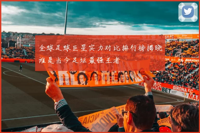 全球足球巨星实力对比排行榜揭晓谁是当今足坛最强王者