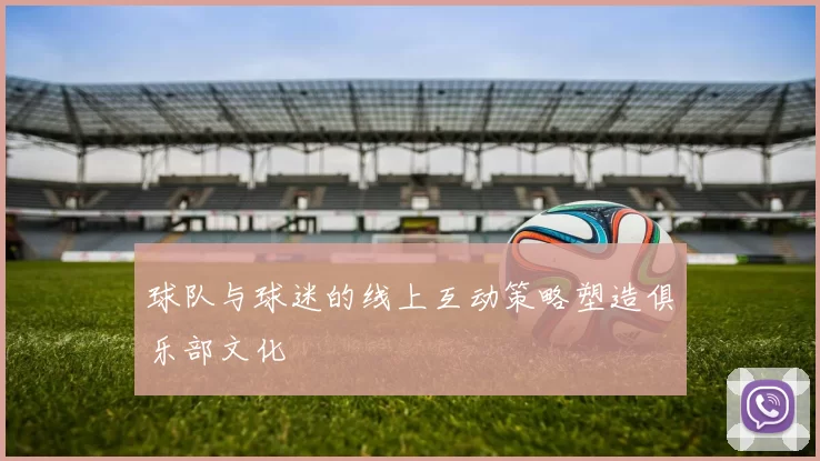 球队与球迷的线上互动策略塑造俱乐部文化