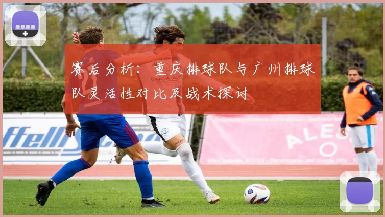 赛后分析：重庆排球队与广州排球队灵活性对比及战术探讨