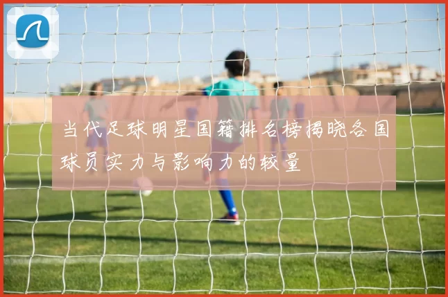 当代足球明星国籍排名榜揭晓各国球员实力与影响力的较量