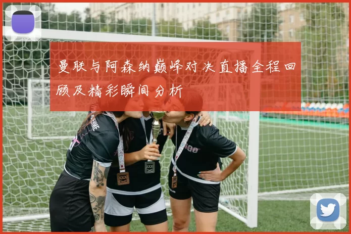 曼联与阿森纳巅峰对决直播全程回顾及精彩瞬间分析