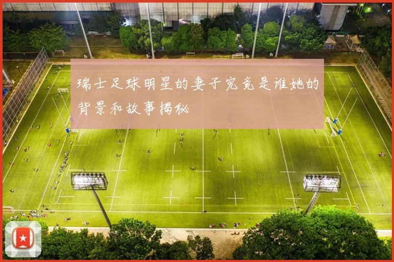 瑞士足球明星的妻子究竟是谁她的背景和故事揭秘