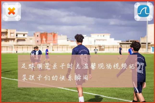 足球明星亲子时光温馨现场视频记录孩子们的快乐瞬间