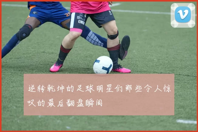 逆转乾坤的足球明星们那些令人惊叹的最后翻盘瞬间