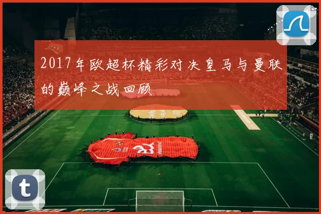 2017年欧超杯精彩对决皇马与曼联的巅峰之战回顾