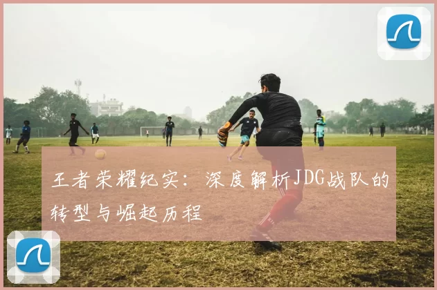 王者荣耀纪实：深度解析JDG战队的转型与崛起历程