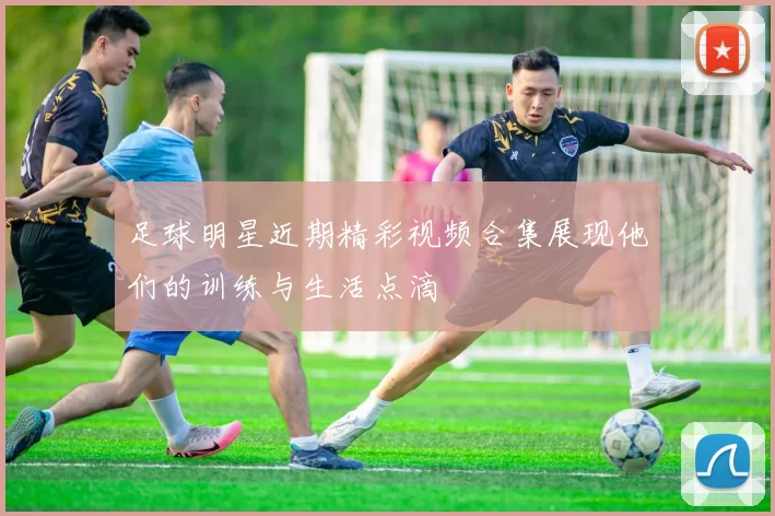 足球明星近期精彩视频合集展现他们的训练与生活点滴