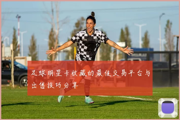足球明星卡收藏的最佳交易平台与出售技巧分享