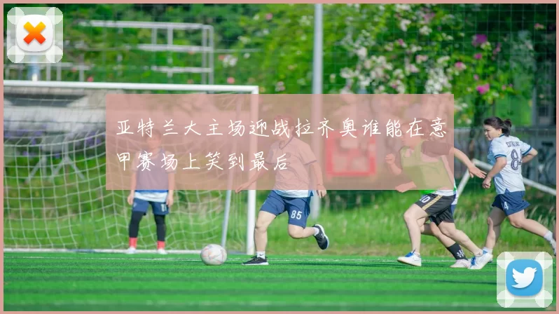 亚特兰大主场迎战拉齐奥谁能在意甲赛场上笑到最后