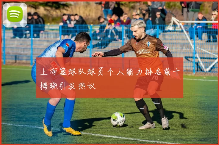 上海篮球队球员个人能力排名前十揭晓引发热议