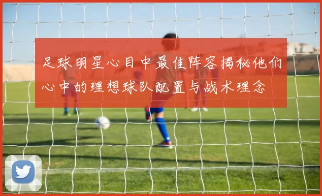 足球明星心目中最佳阵容揭秘他们心中的理想球队配置与战术理念