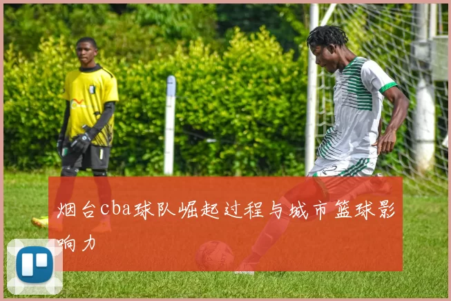 烟台cba球队崛起过程与城市篮球影响力