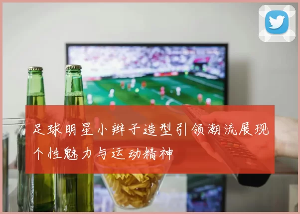 足球明星小辫子造型引领潮流展现个性魅力与运动精神