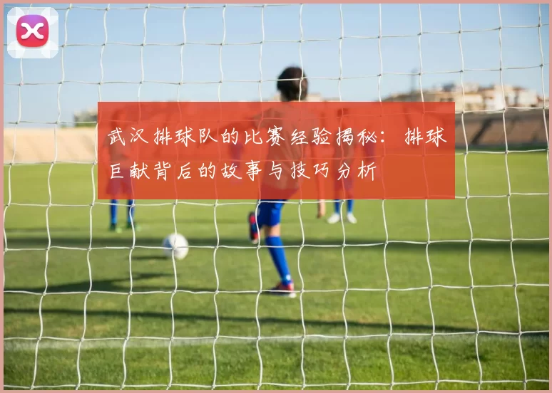 武汉排球队的比赛经验揭秘：排球巨献背后的故事与技巧分析