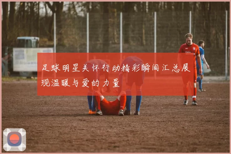 足球明星关怀行动精彩瞬间汇总展现温暖与爱的力量