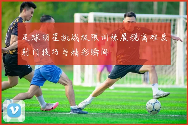 足球明星挑战极限训练展现高难度射门技巧与精彩瞬间