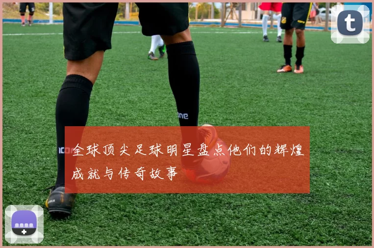 全球顶尖足球明星盘点他们的辉煌成就与传奇故事