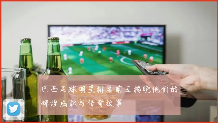 巴西足球明星排名前五揭晓他们的辉煌成就与传奇故事