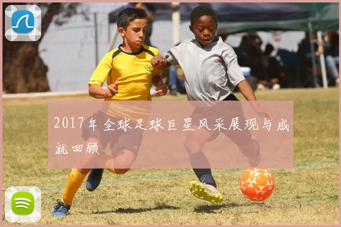 2017年全球足球巨星风采展现与成就回顾