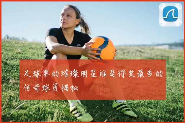 足球界的璀璨明星谁是得奖最多的传奇球员揭秘