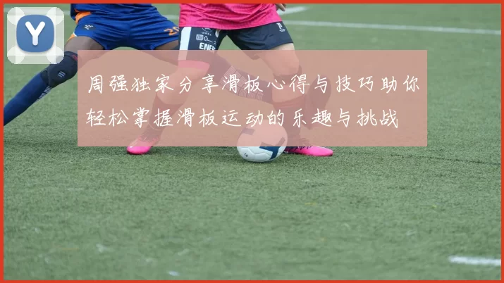 周强独家分享滑板心得与技巧助你轻松掌握滑板运动的乐趣与挑战