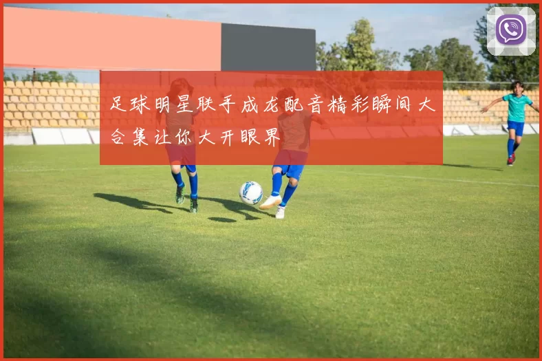 足球明星联手成龙配音精彩瞬间大合集让你大开眼界