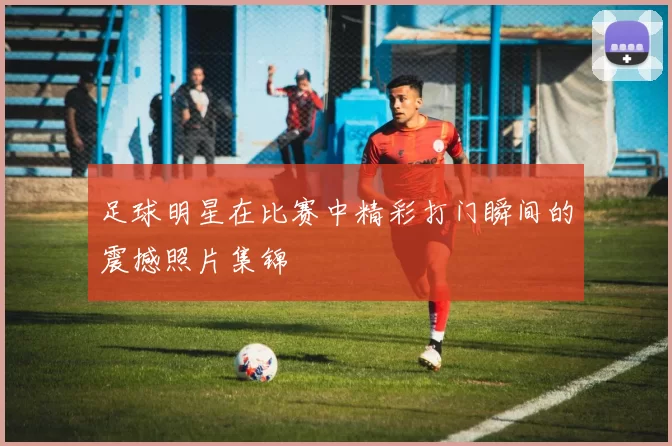 足球明星在比赛中精彩打门瞬间的震撼照片集锦