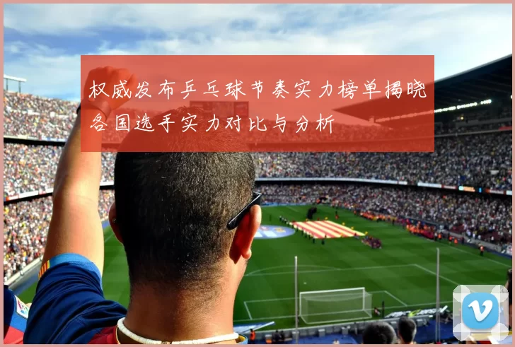 权威发布乒乓球节奏实力榜单揭晓各国选手实力对比与分析