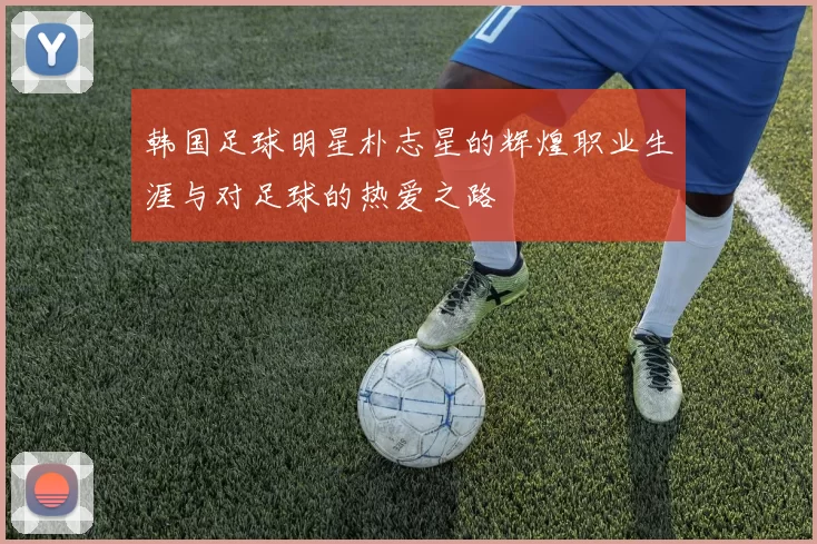韩国足球明星朴志星的辉煌职业生涯与对足球的热爱之路