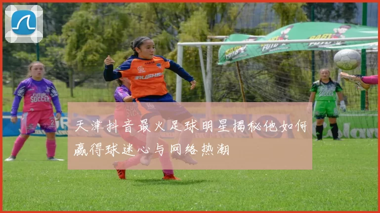 天津抖音最火足球明星揭秘他如何赢得球迷心与网络热潮